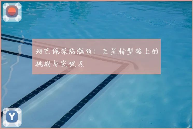 姆巴佩深陷瓶颈：巨星转型路上的挑战与突破点