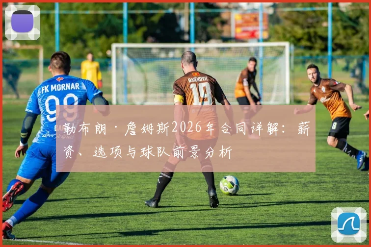 勒布朗·詹姆斯2026年合同详解：薪资、选项与球队前景分析