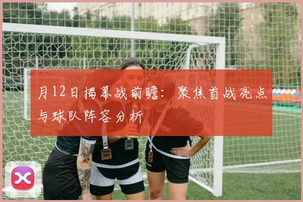 月12日揭幕战前瞻：聚焦首战亮点与球队阵容分析