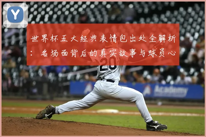 世界杯五大经典表情包出处全解析:名场面背后的真实故事与球员心声