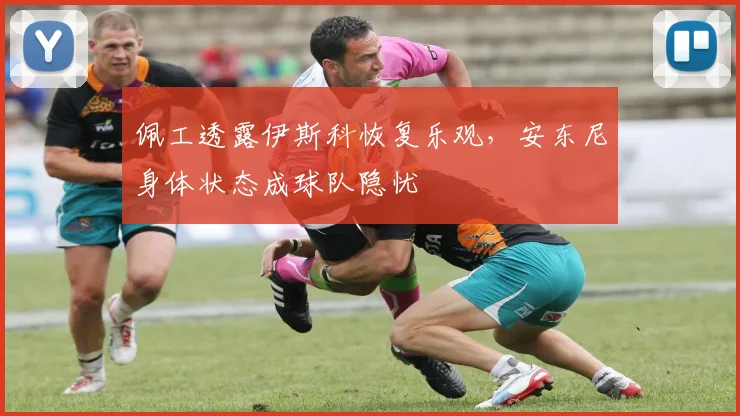 佩工透露伊斯科恢复乐观，安东尼身体状态成球队隐忧