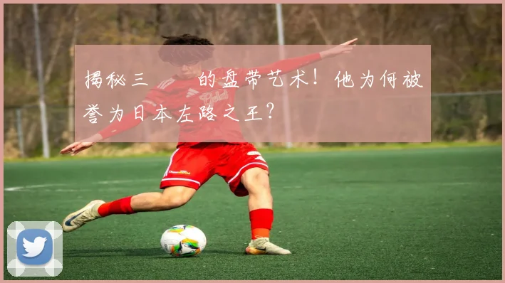 揭秘三笘薫的盘带艺术!他为何被誉为日本左路之王?