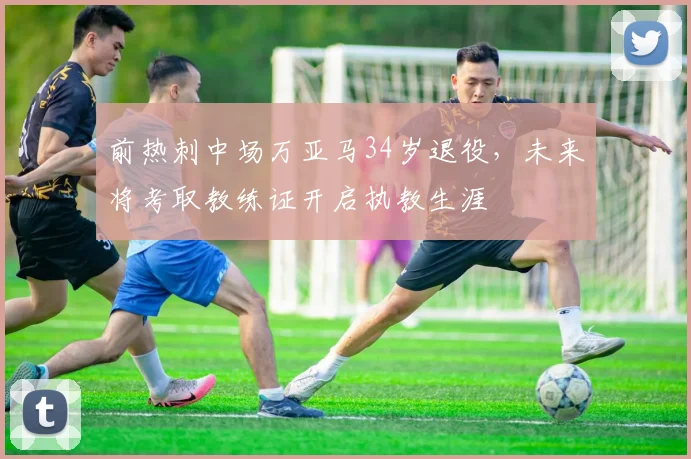 前热刺中场万亚马34岁退役，未来将考取教练证开启执教生涯
