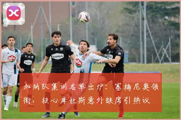 加纳队集训名单出炉：塞梅尼奥领衔，核心库杜斯意外缺席引热议