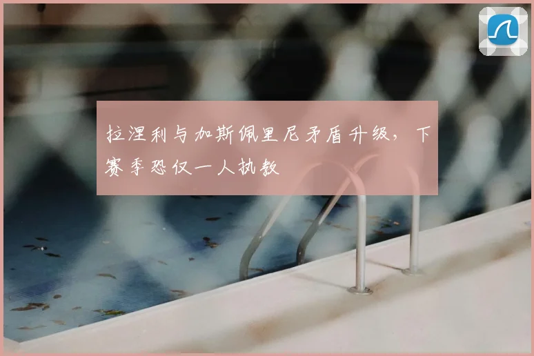 拉涅利与加斯佩里尼矛盾升级，下赛季恐仅一人执教