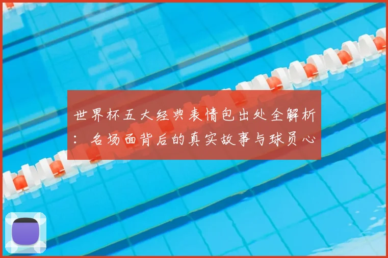 世界杯五大经典表情包出处全解析：名场面背后的真实故事与球员心声