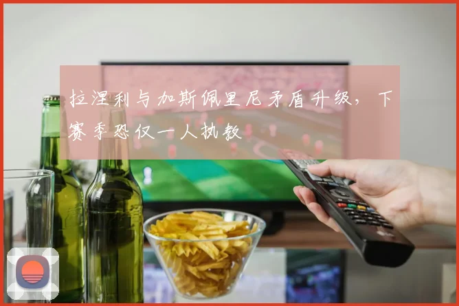 拉涅利与加斯佩里尼矛盾升级，下赛季恐仅一人执教