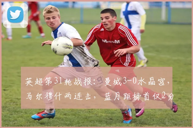 英超第31轮战报：曼城3-0水晶宫，马尔穆什两连击，蓝月距榜首仅2分