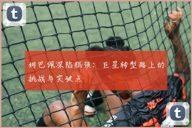姆巴佩深陷瓶颈:巨星转型路上的挑战与突破点