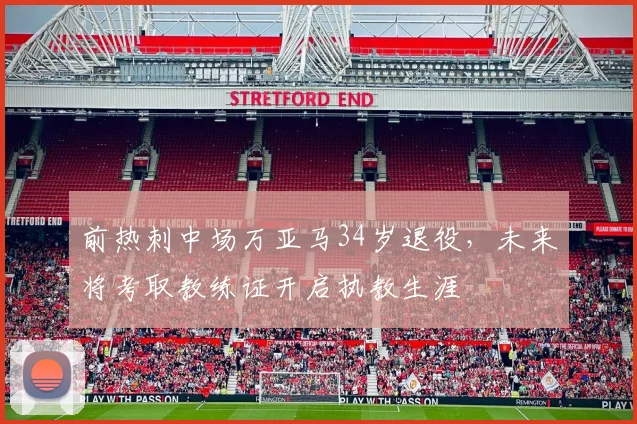 前热刺中场万亚马34岁退役，未来将考取教练证开启执教生涯